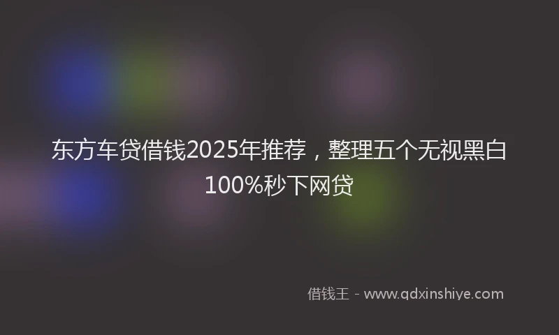 东方车贷借钱2025年推荐，整理五个无视黑白100%秒下网贷