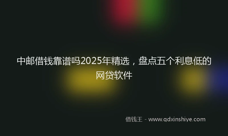 中邮借钱靠谱吗2025年精选,盘点五个利息低的网贷软件