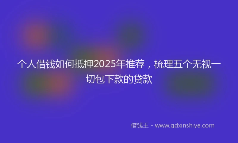 个人借钱如何抵押2025年推荐，梳理五个无视一切包下款的贷款