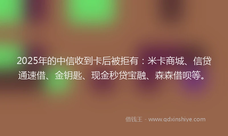 2025年的中信收到卡后被拒有:米卡商城、信贷通速借、金钥匙、现金秒贷宝融、森森借呗等。