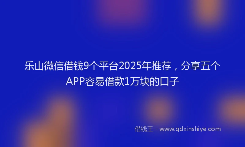 乐山微信借钱9个平台2025年推荐，分享五个APP容易借款1万块的口子
