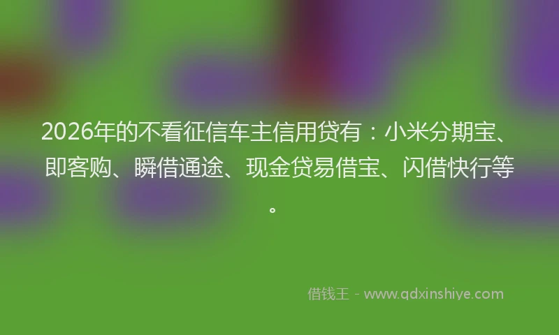 2026年的不看征信车主信用贷有：小米分期宝、即客购、瞬借通途、现金贷易借宝、闪借快行等。