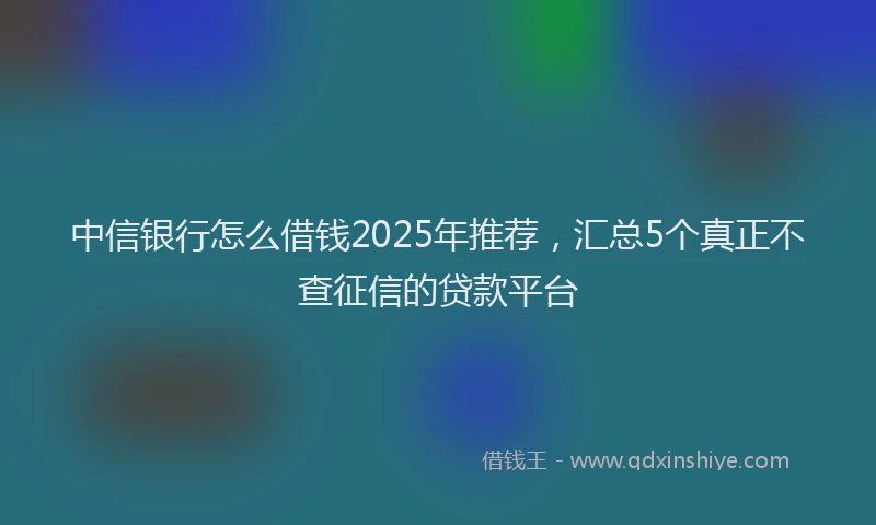 中信银行怎么借钱2025年推荐，汇总5个真正不查征信的贷款平台