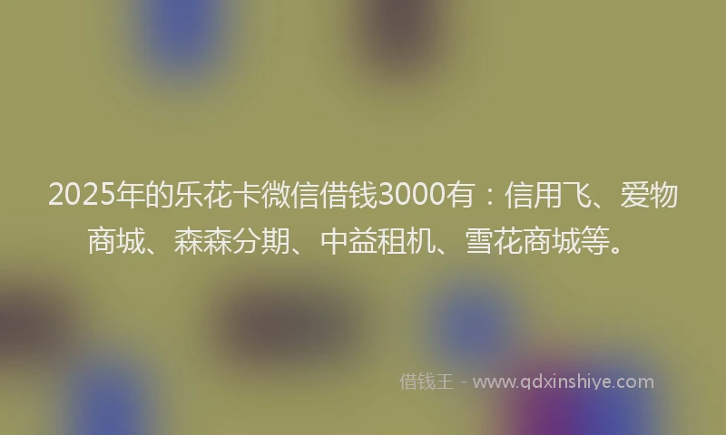 2025年的乐花卡微信借钱3000有：信用飞、爱物商城、森森分期、中益租机、雪花商城等。