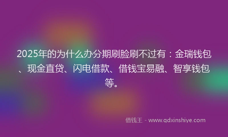 2025年的为什么办分期刷脸刷不过有：金瑞钱包、现金直贷、闪电借款、借钱宝易融、智享钱包等。