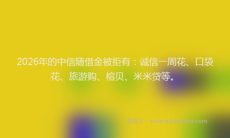 2026年的中信随借金被拒有：诚信一周花、口袋花、旅游购、榕贝、米米贷等。