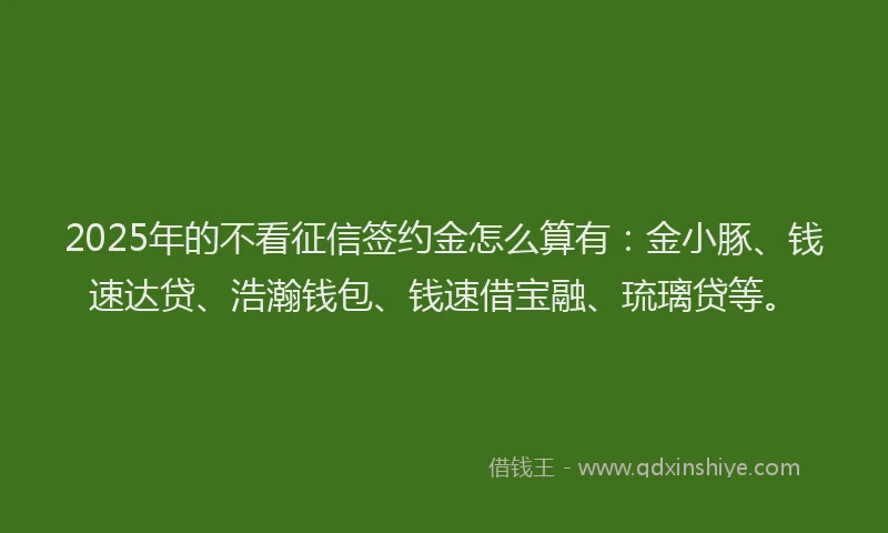 2025年的不看征信签约金怎么算有：金小豚、钱速达贷、浩瀚钱包、钱速借宝融、琉璃贷等。
