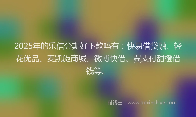2025年的乐信分期好下款吗有：快易借贷融、轻花优品、麦凯旋商城、微博快借、翼支付甜橙借钱等。
