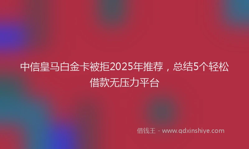 中信皇马白金卡被拒2025年推荐，总结5个轻松借款无压力平台