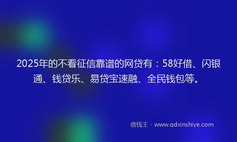 2025年的不看征信靠谱的网贷有：58好借、闪银通、钱贷乐、易贷宝速融、全民钱包等。