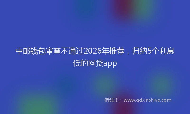 中邮钱包审查不通过2026年推荐,归纳5个利息低的网贷app
