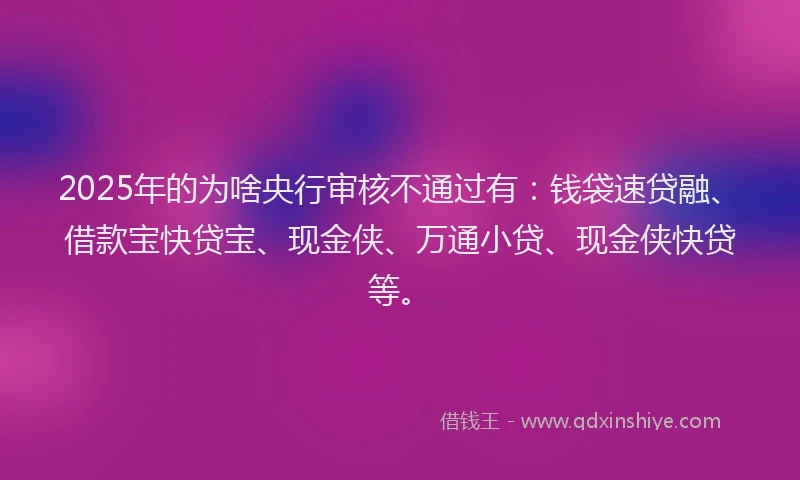 2025年的为啥央行审核不通过有：钱袋速贷融、借款宝快贷宝、现金侠、万通小贷、现金侠快贷等。