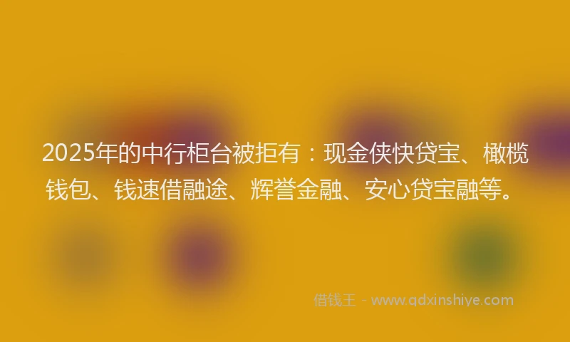2025年的中行柜台被拒有：现金侠快贷宝、橄榄钱包、钱速借融途、辉誉金融、安心贷宝融等。