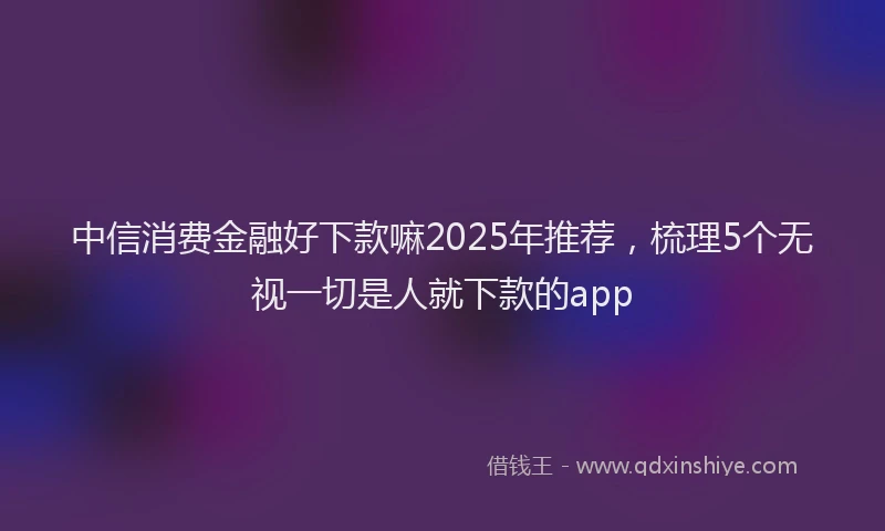 中信消费金融好下款嘛2025年推荐，梳理5个无视一切是人就下款的app