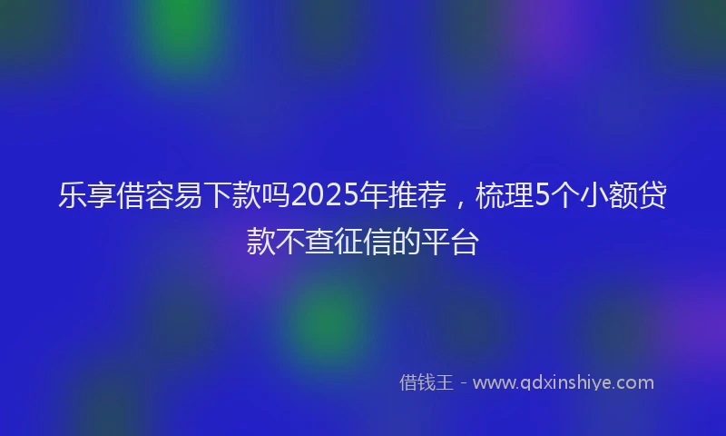 乐享借容易下款吗2025年推荐，梳理5个小额贷款不查征信的平台