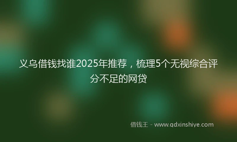 义乌借钱找谁2025年推荐，梳理5个无视综合评分不足的网贷