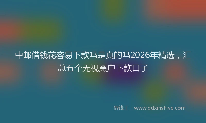 中邮借钱花容易下款吗是真的吗2026年精选，汇总五个无视黑户下款口子