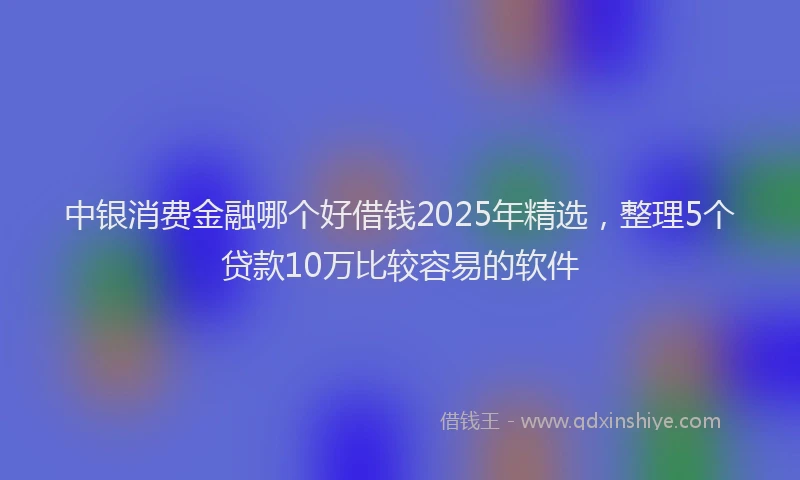 中银消费金融哪个好借钱2025年精选,整理5个贷款10万比较容易的软件