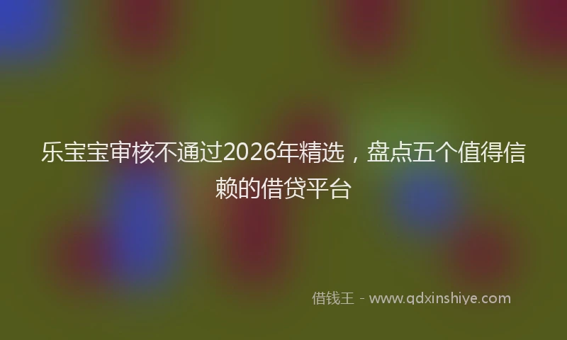 乐宝宝审核不通过2026年精选，盘点五个值得信赖的借贷平台
