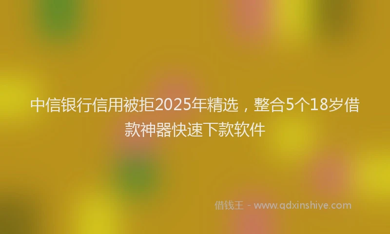 中信银行信用被拒2025年精选，整合5个18岁借款神器快速下款软件