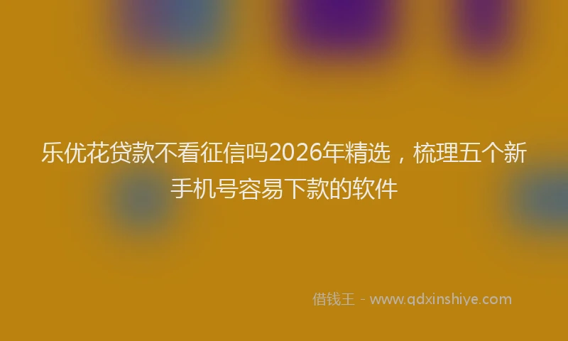 乐优花贷款不看征信吗2026年精选，梳理五个新手机号容易下款的软件