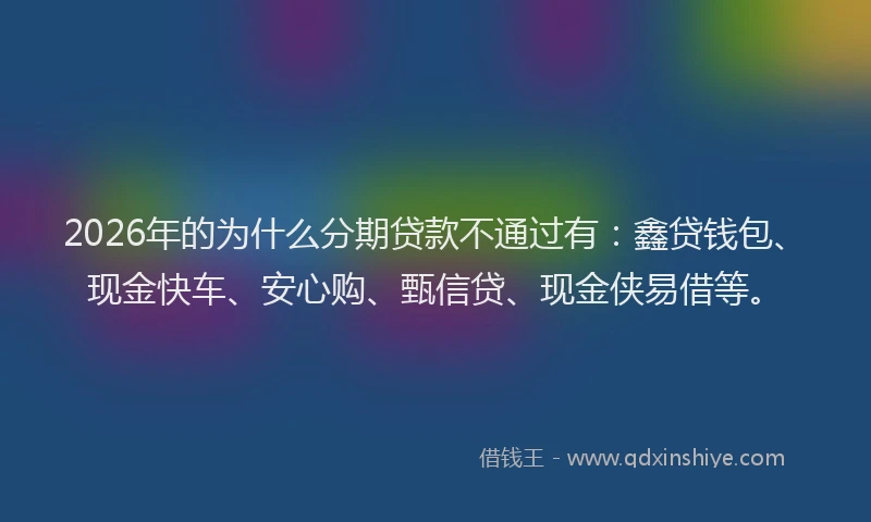 2026年的为什么分期贷款不通过有：鑫贷钱包、现金快车、安心购、甄信贷、现金侠易借等。