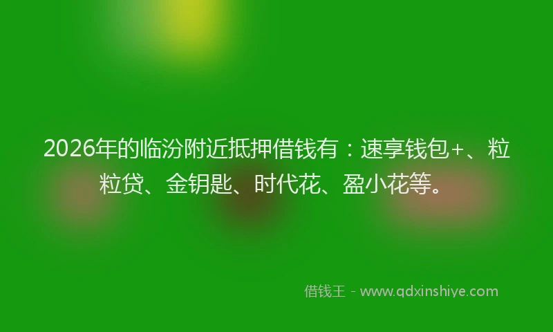 2026年的临汾附近抵押借钱有：速享钱包+、粒粒贷、金钥匙、时代花、盈小花等。