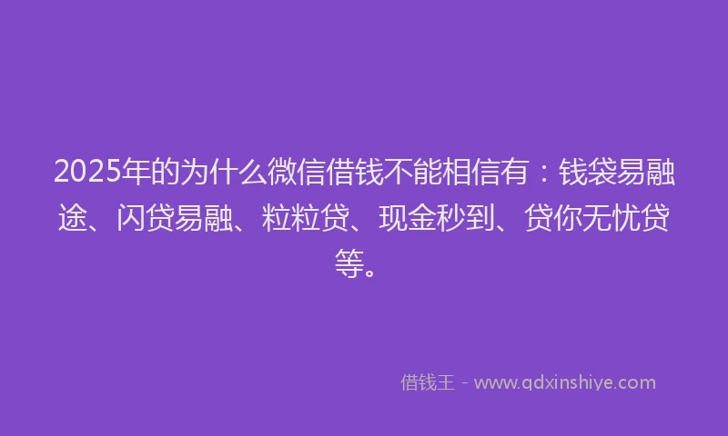2025年的为什么微信借钱不能相信有:钱袋易融途、闪贷易融、粒粒贷、现金秒到、贷你无忧贷等。