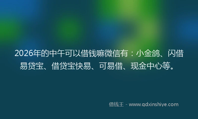 2026年的中午可以借钱嘛微信有：小金鸽、闪借易贷宝、借贷宝快易、可易借、现金中心等。