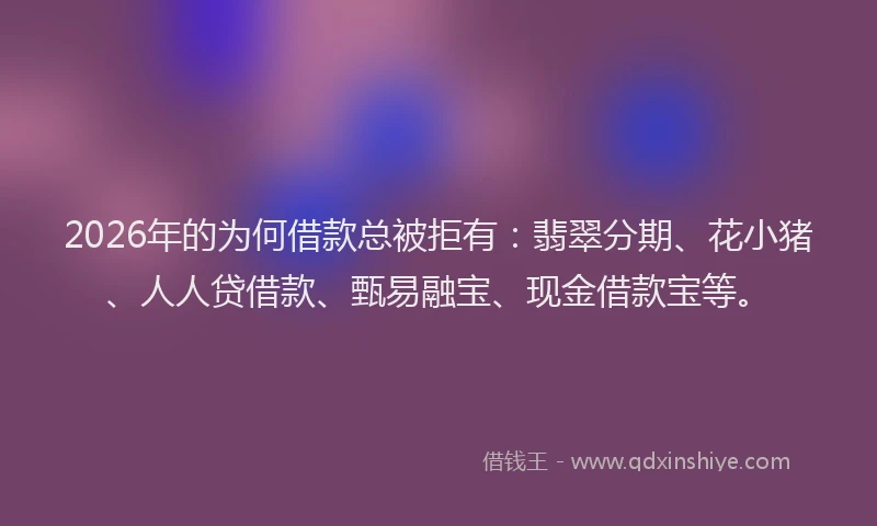 2026年的为何借款总被拒有：翡翠分期、花小猪、人人贷借款、甄易融宝、现金借款宝等。