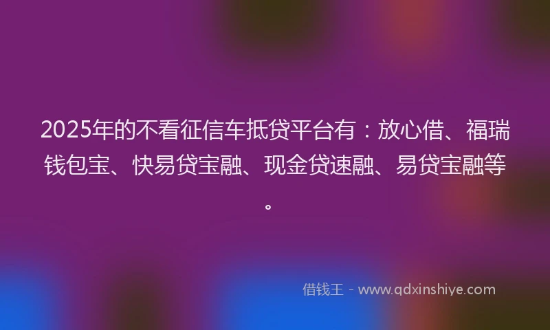 2025年的不看征信车抵贷平台有：放心借、福瑞钱包宝、快易贷宝融、现金贷速融、易贷宝融等。