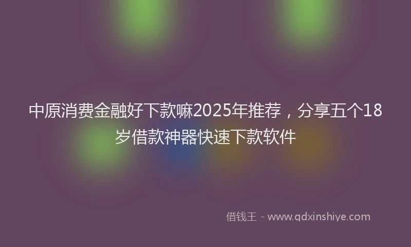 中原消费金融好下款嘛2025年推荐,分享五个18岁借款神器快速下款软件