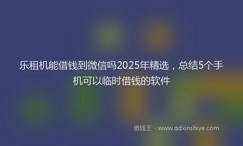 乐租机能借钱到微信吗2025年精选，总结5个手机可以临时借钱的软件