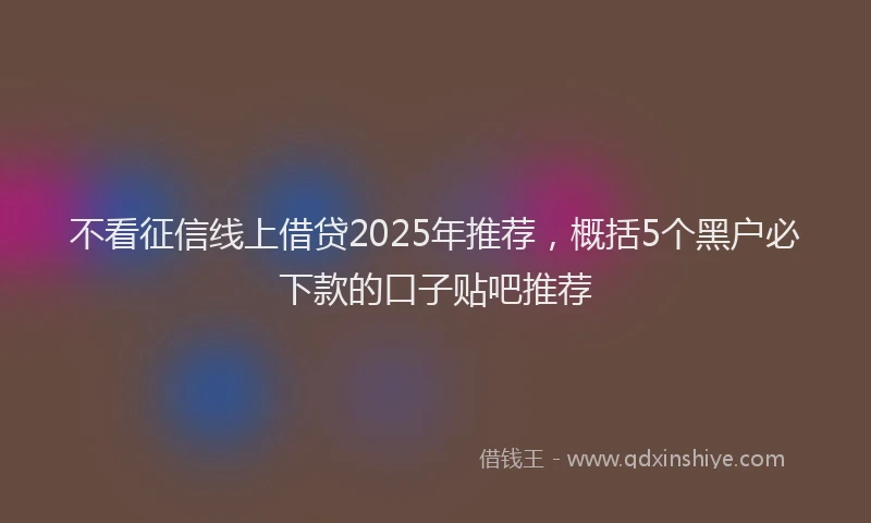 不看征信线上借贷2025年推荐，概括5个黑户必下款的口子贴吧推荐