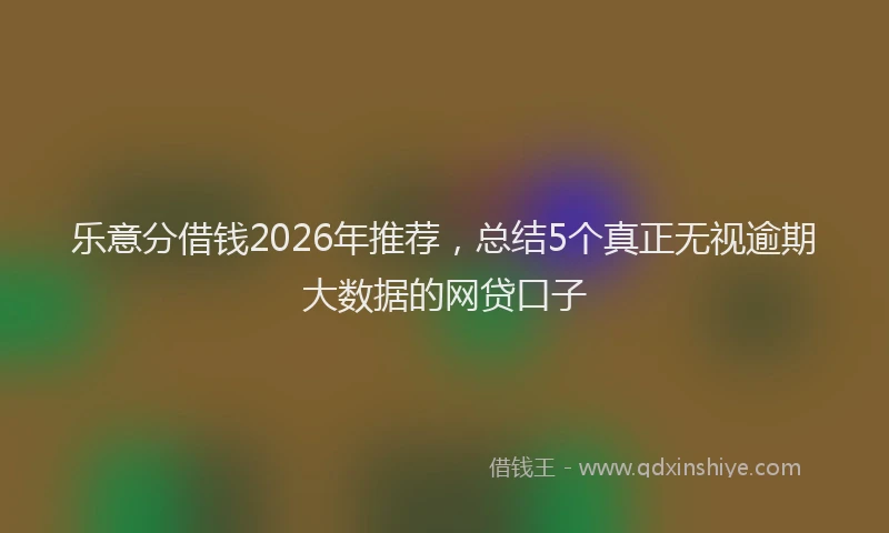 乐意分借钱2026年推荐，总结5个真正无视逾期大数据的网贷口子