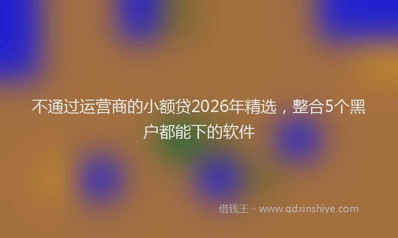 不通过运营商的小额贷2026年精选，整合5个黑户都能下的软件