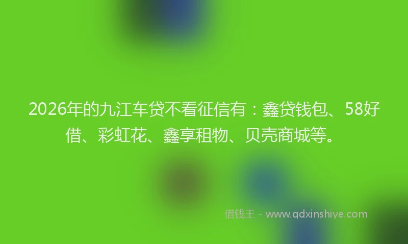 2026年的九江车贷不看征信有:鑫贷钱包、58好借、彩虹花、鑫享租物、贝壳商城等。
