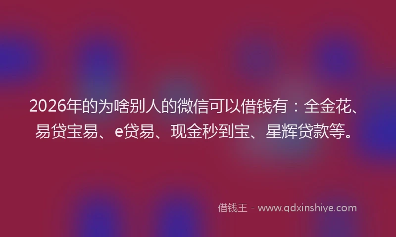2026年的为啥别人的微信可以借钱有:全金花、易贷宝易、e贷易、现金秒到宝、星辉贷款等。