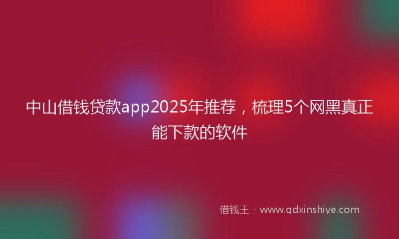 中山借钱贷款app2025年推荐，梳理5个网黑真正能下款的软件