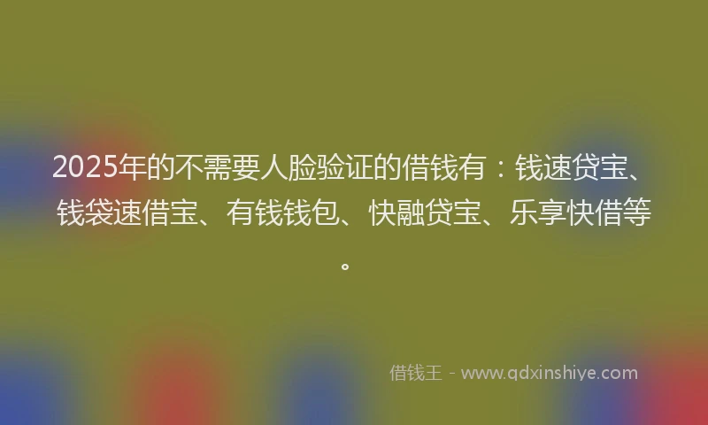 2025年的不需要人脸验证的借钱有：钱速贷宝、钱袋速借宝、有钱钱包、快融贷宝、乐享快借等。