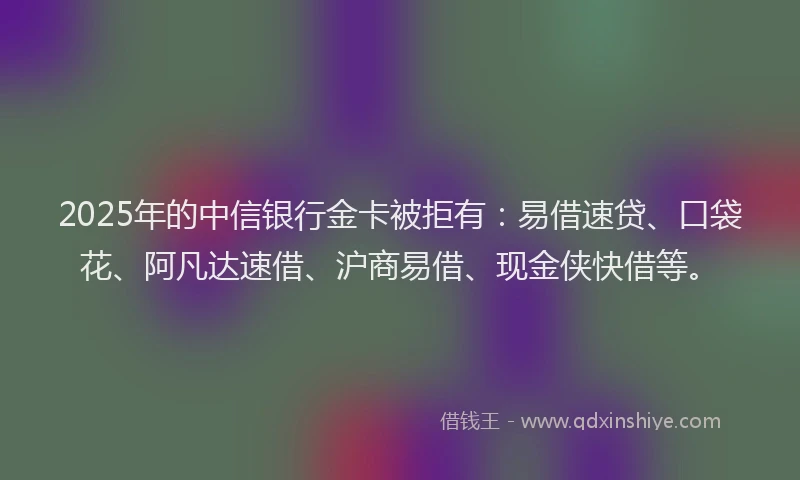 2025年的中信银行金卡被拒有:易借速贷、口袋花、阿凡达速借、沪商易借、现金侠快借等。