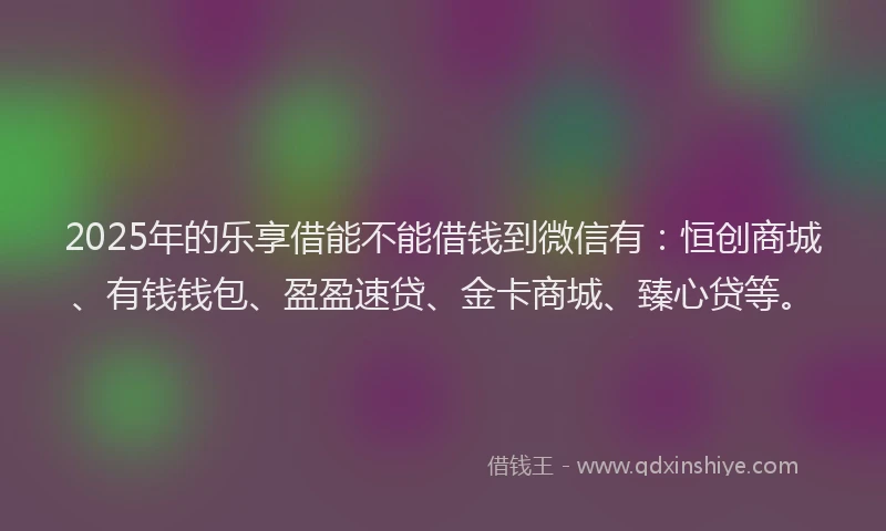 2025年的乐享借能不能借钱到微信有：恒创商城、有钱钱包、盈盈速贷、金卡商城、臻心贷等。