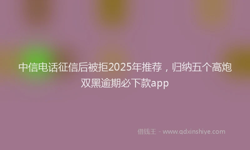 中信电话征信后被拒2025年推荐，归纳五个高炮双黑逾期必下款app