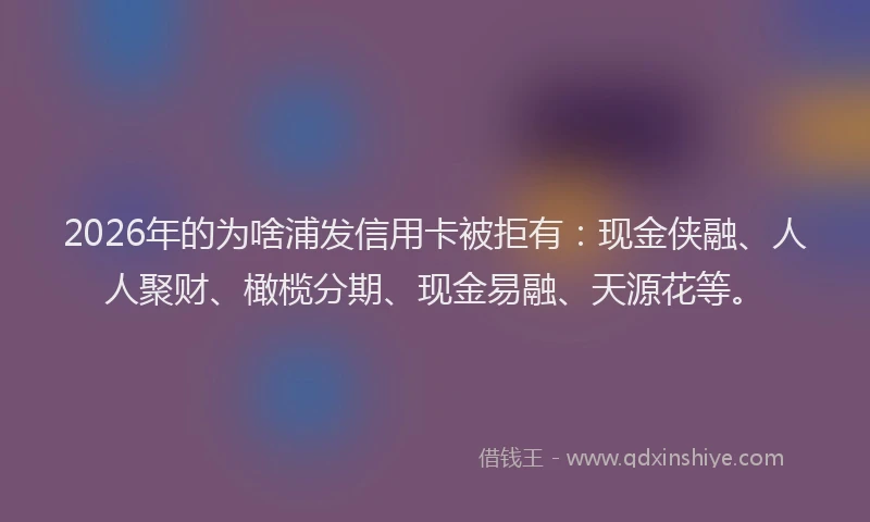 2026年的为啥浦发信用卡被拒有：现金侠融、人人聚财、橄榄分期、现金易融、天源花等。