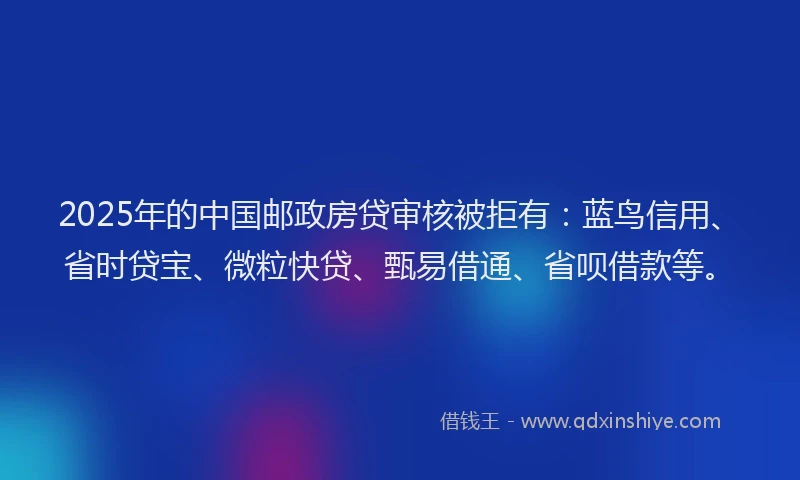 2025年的中国邮政房贷审核被拒有：蓝鸟信用、省时贷宝、微粒快贷、甄易借通、省呗借款等。