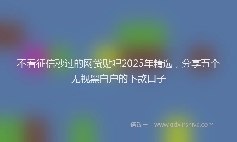 不看征信秒过的网贷贴吧2025年精选，分享五个无视黑白户的下款口子