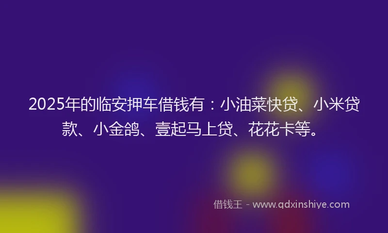 2025年的临安押车借钱有：小油菜快贷、小米贷款、小金鸽、壹起马上贷、花花卡等。