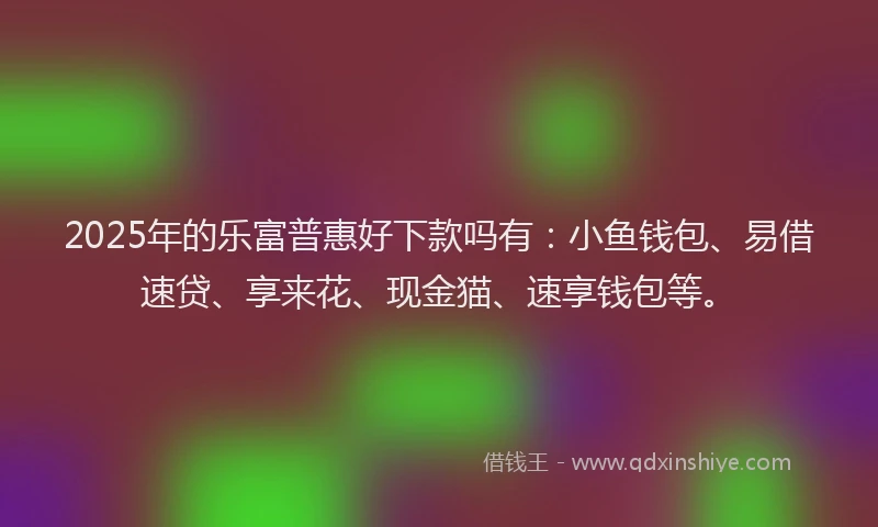 2025年的乐富普惠好下款吗有：小鱼钱包、易借速贷、享来花、现金猫、速享钱包等。