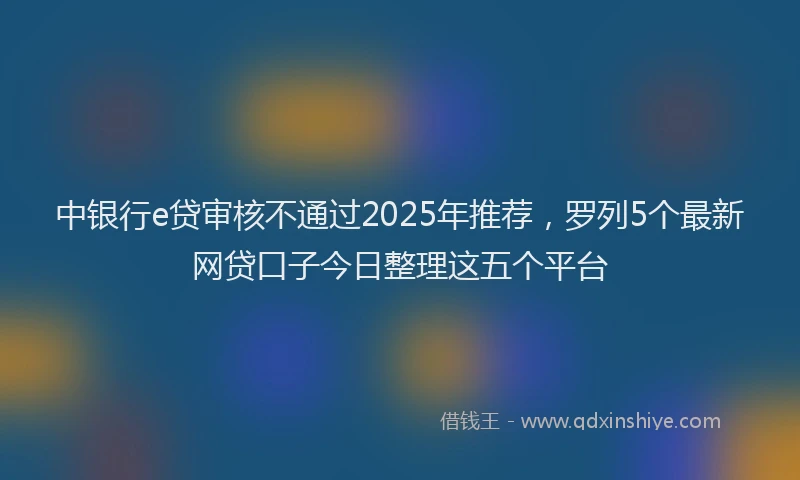 中银行e贷审核不通过2025年推荐，罗列5个最新网贷口子今日整理这五个平台