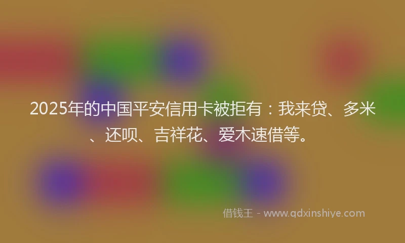 2025年的中国平安信用卡被拒有：我来贷、多米、还呗、吉祥花、爱木速借等。